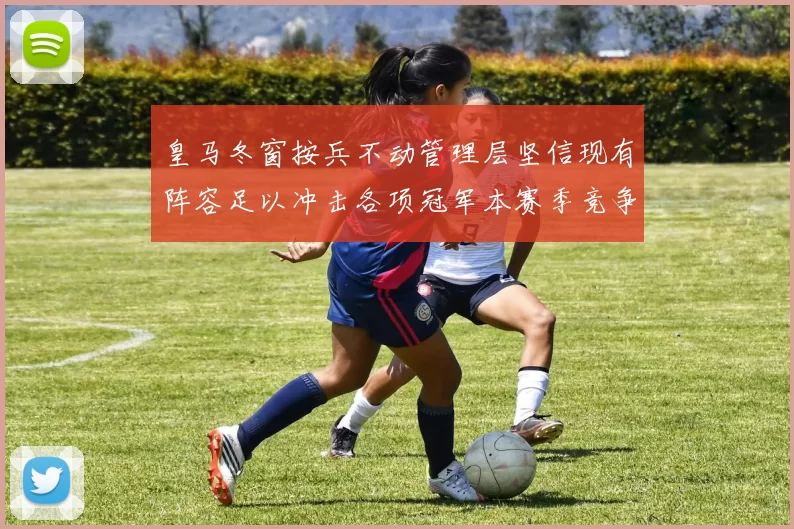 皇马冬窗按兵不动管理层坚信现有阵容足以冲击各项冠军本赛季竞争力